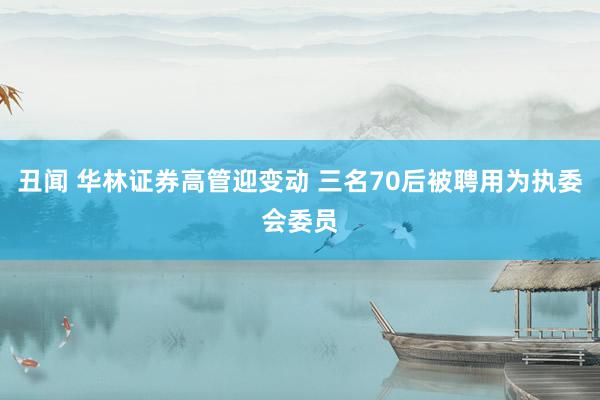 丑闻 华林证券高管迎变动 三名70后被聘用为执委会委员