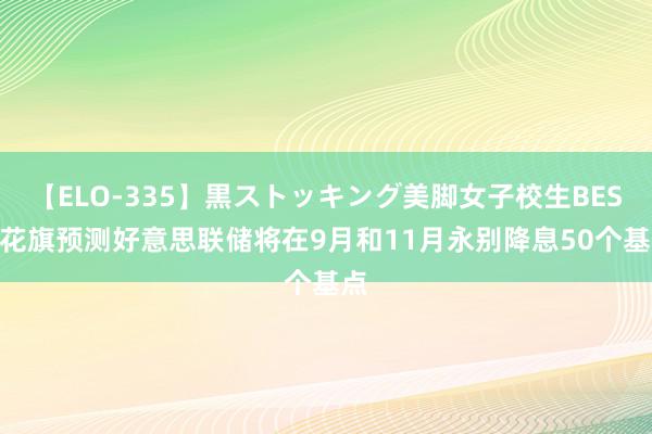 【ELO-335】黒ストッキング美脚女子校生BEST 花旗预测好意思联储将在9月和11月永别降息50个基点