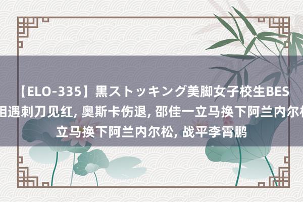 【ELO-335】黒ストッキング美脚女子校生BEST 谢晖于根伟相遇刺刀见红, 奥斯卡伤退, 邵佳一立马换下阿兰内尔松, 战平李霄鹏