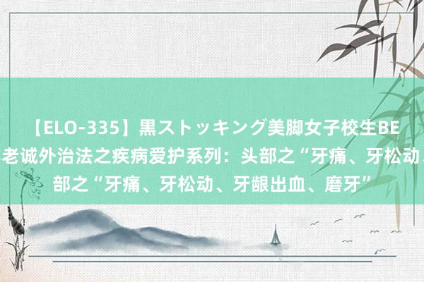 【ELO-335】黒ストッキング美脚女子校生BEST 【沿途学】宣宾老诚外治法之疾病爱护系列：头部之“牙痛、牙松动、牙龈出血、磨牙”