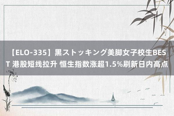 【ELO-335】黒ストッキング美脚女子校生BEST 港股短线拉升 恒生指数涨超1.5%刷新日内高点