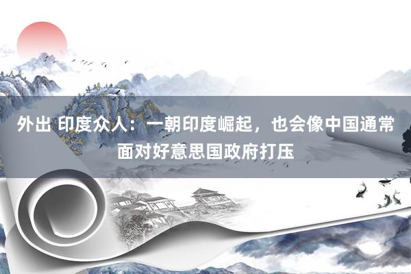 外出 印度众人：一朝印度崛起，也会像中国通常面对好意思国政府打压