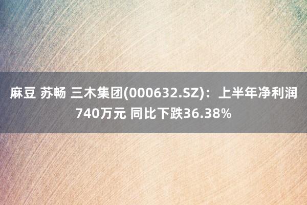 麻豆 苏畅 三木集团(000632.SZ)：上半年净利润740万元 同比下跌36.38%