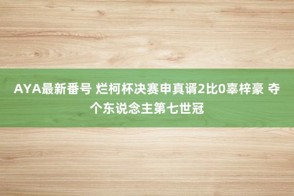 AYA最新番号 烂柯杯决赛申真谞2比0辜梓豪 夺个东说念主第七世冠