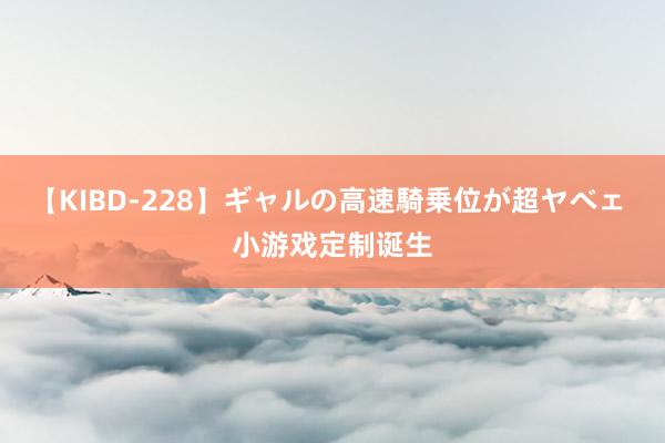 【KIBD-228】ギャルの高速騎乗位が超ヤベェ 小游戏定制诞生