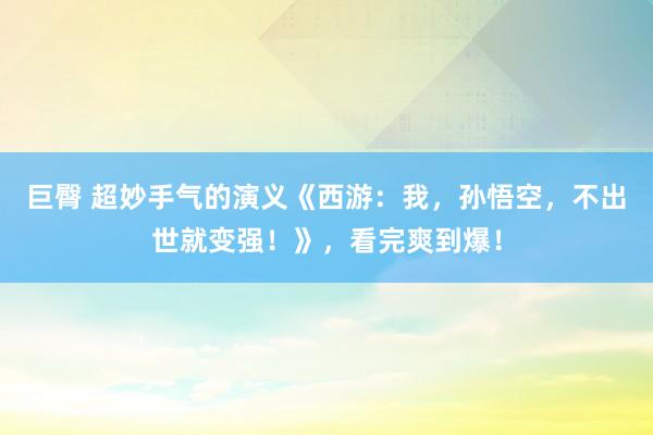 巨臀 超妙手气的演义《西游：我，孙悟空，不出世就变强！》，看完爽到爆！