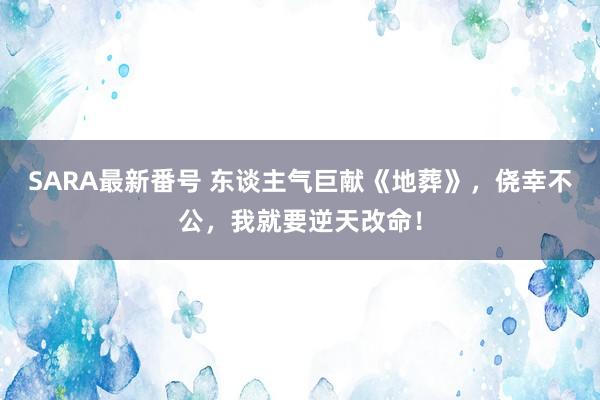 SARA最新番号 东谈主气巨献《地葬》，侥幸不公，我就要逆天改命！