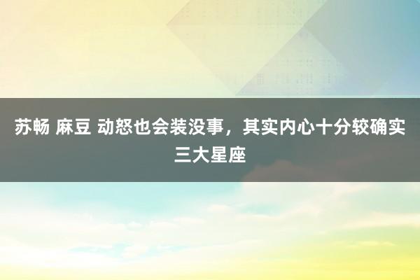 苏畅 麻豆 动怒也会装没事，其实内心十分较确实三大星座