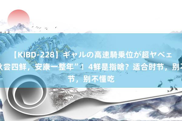 【KIBD-228】ギャルの高速騎乗位が超ヤベェ “入秋尝四鲜，安康一整年”！4鲜是指啥？适合时节，别不懂吃