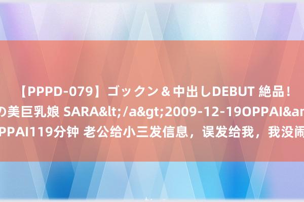 【PPPD-079】ゴックン＆中出しDEBUT 絶品！！ピンク乳首の美巨乳娘 SARA</a>2009-12-19OPPAI&$OPPAI119分钟 老公给小三发信息，误发给我，我没闹，回身带双胞胎走人，他悔哭